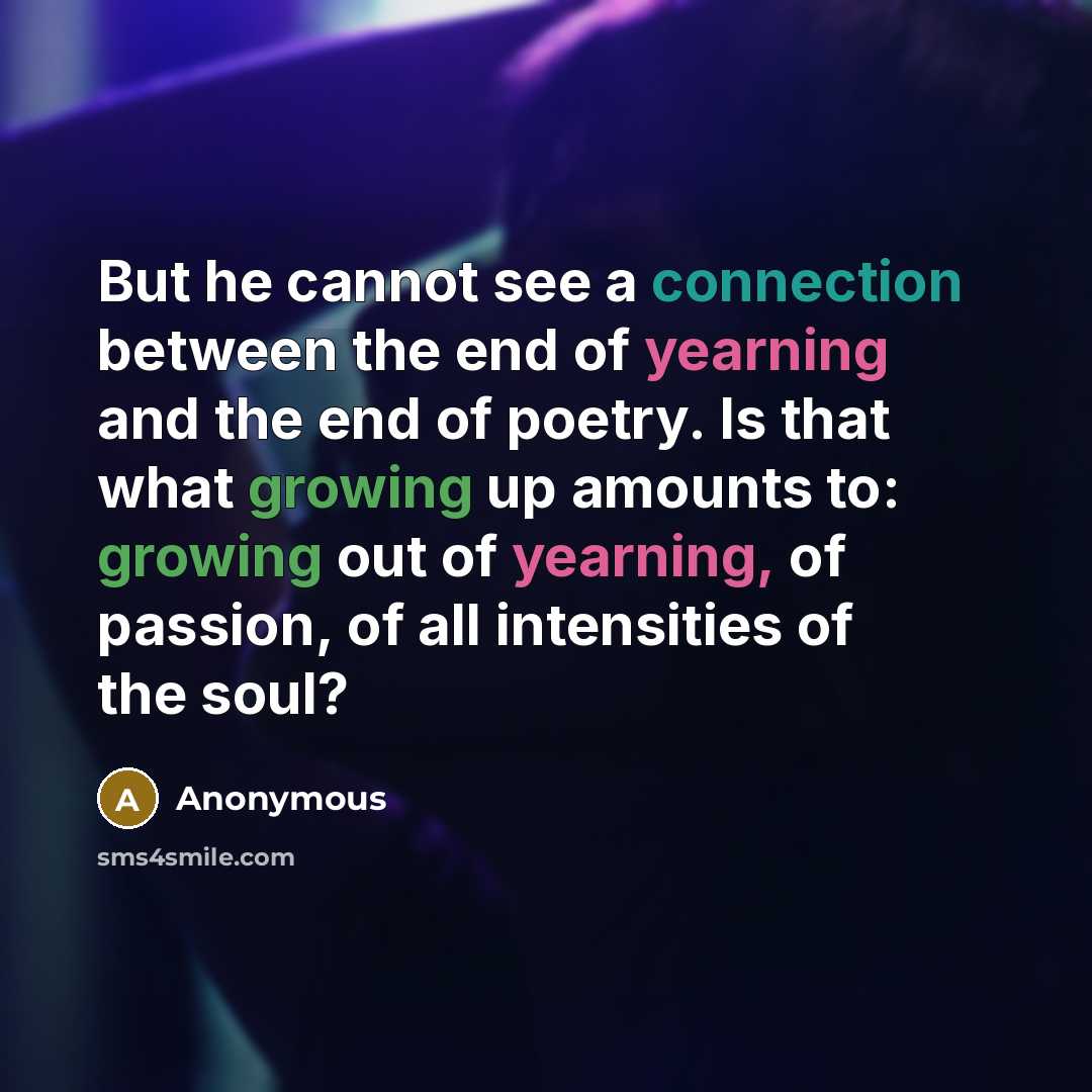 “But he cannot see a connection between the end of yearning and the end of poetry. Is that what growing up amounts to: growing out of yearning, of passion, of all intensities of the soul?” quote by Anonymous