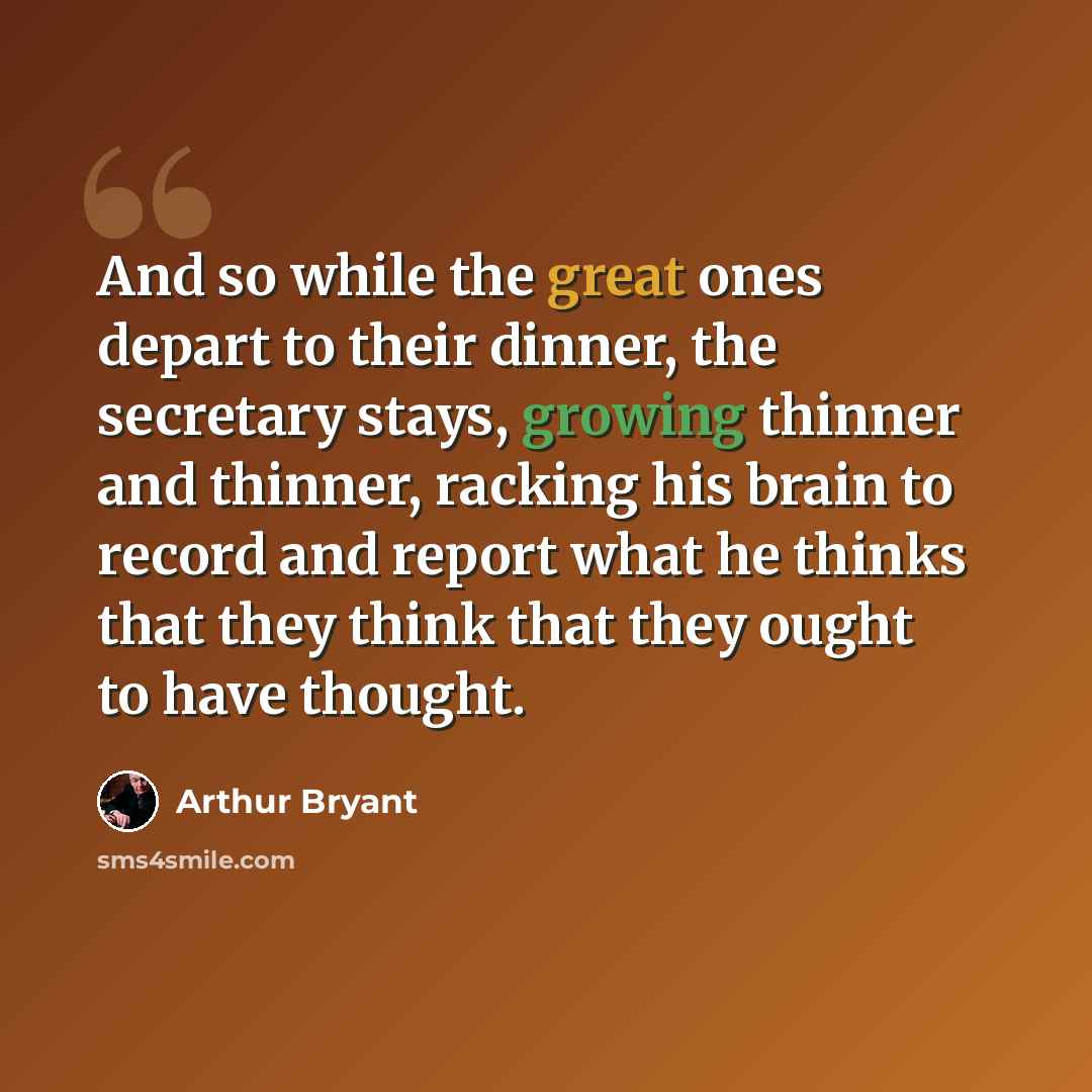 “And so while the great ones depart to their dinner, the secretary stays, growing thinner and thinner, racking his brain to record and report what he thinks that they think that they ought to have thought.” quote by Arthur Bryant