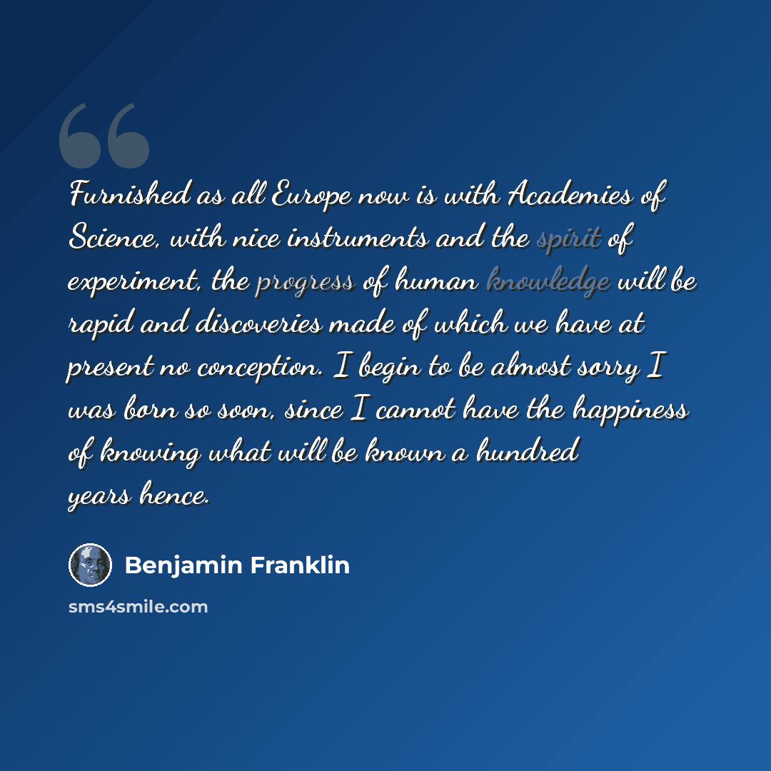 “Furnished as all Europe now is with Academies of Science, with nice instruments and the spirit of experiment, the progress of human knowledge will be rapid and discoveries made of which we have at present no conception. I begin to be almost sorry I was born so soon, since I cannot have the…” quote by Benjamin Franklin