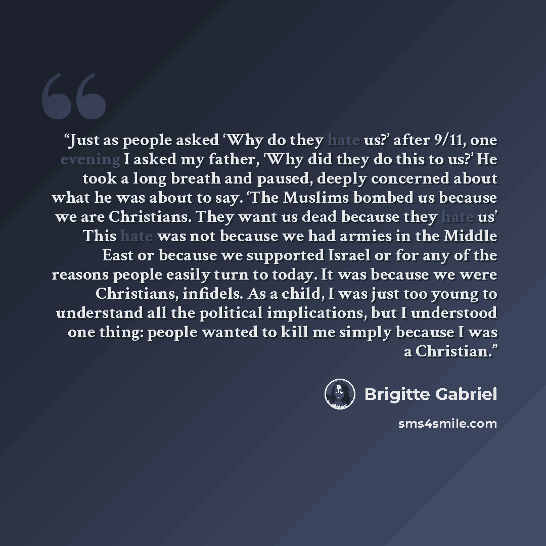 “Just as people asked ‘Why do they hate us?’ after 9/11, one evening I asked my father, ‘Why did they do this to us?’ He took a long breath and paused, deeply concerned about what he was about to say. ‘The Muslims bombed us because we are Christians. They want us dead because they hate us’ This…” quote by Brigitte Gabriel