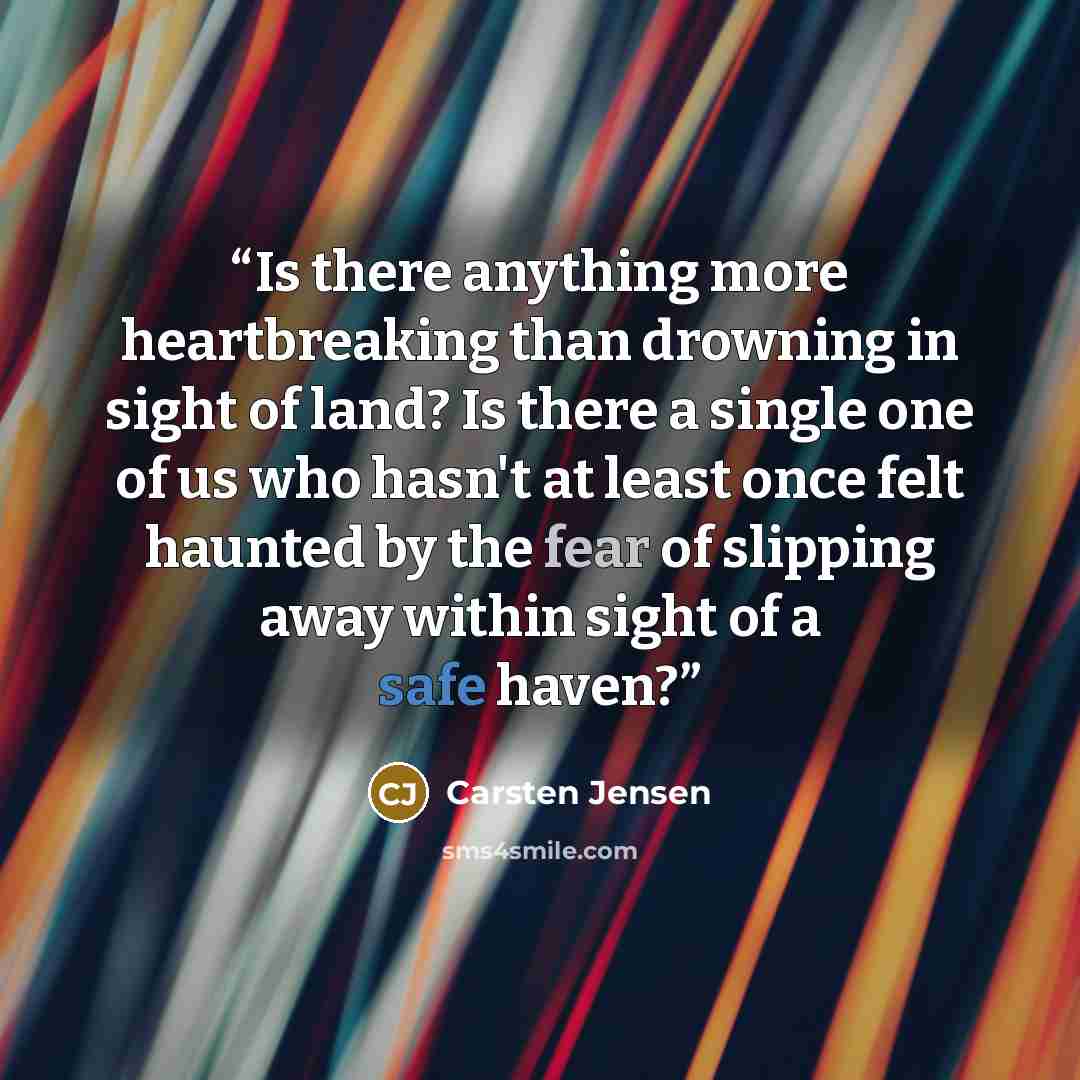 “Is there anything more heartbreaking than drowning in sight of land? Is there a single one of us who hasn't at least once felt haunted by the fear of slipping away within sight of a safe haven?” quote by Carsten Jensen