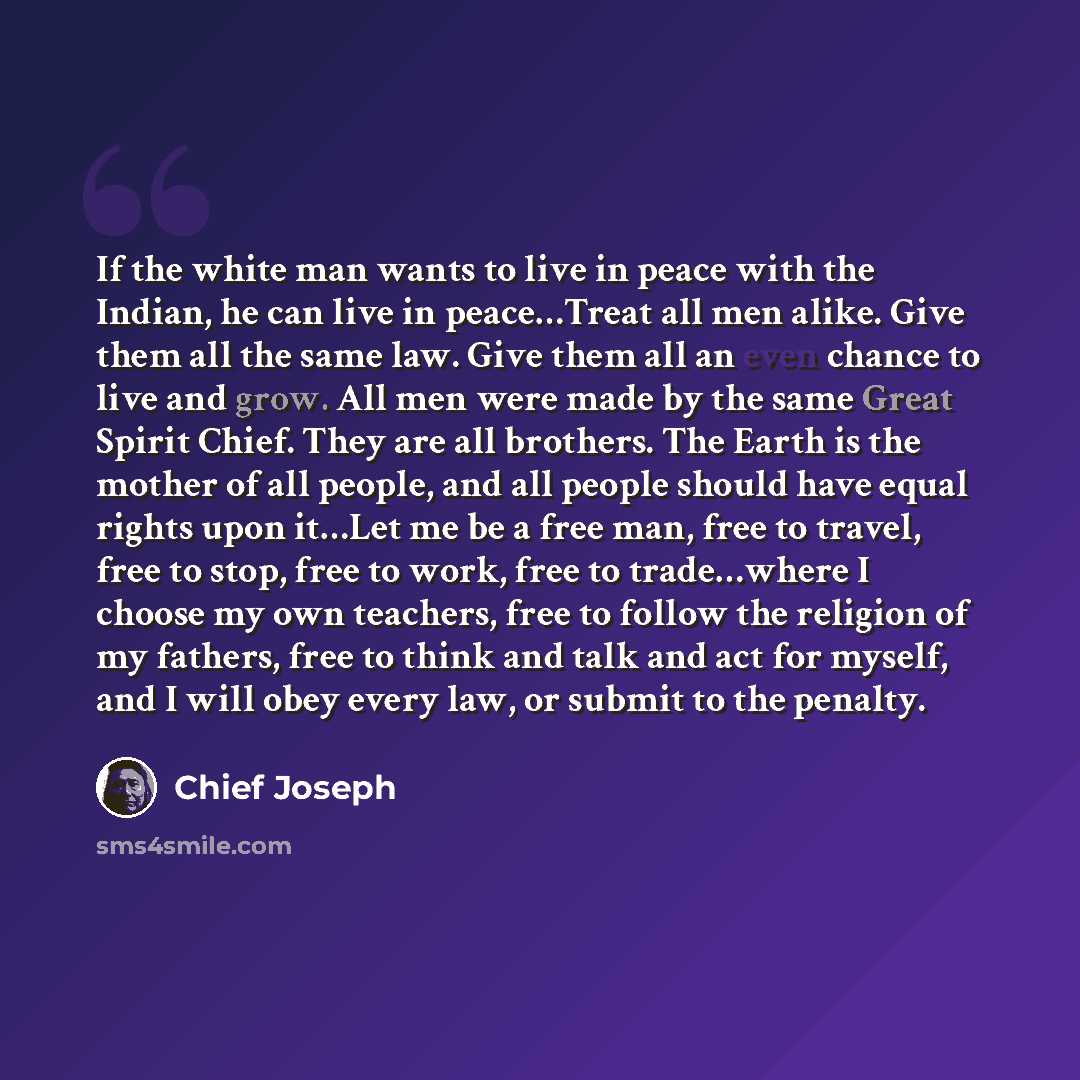 “If the white man wants to live in peace with the Indian, he can live in peace…Treat all men alike. Give them all the same law. Give them all an even chance to live and grow. All men were made by the same Great Spirit Chief. They are all brothers. The Earth is the mother of all people, and all…” quote by Chief Joseph