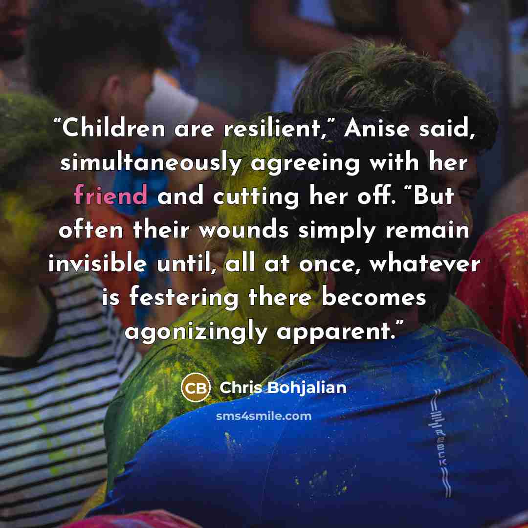 “Children are resilient,” Anise said, simultaneously agreeing with her friend and cutting her off. “But often their wounds simply remain invisible until, all at once, whatever is festering there becomes agonizingly apparent.” quote by Chris Bohjalian