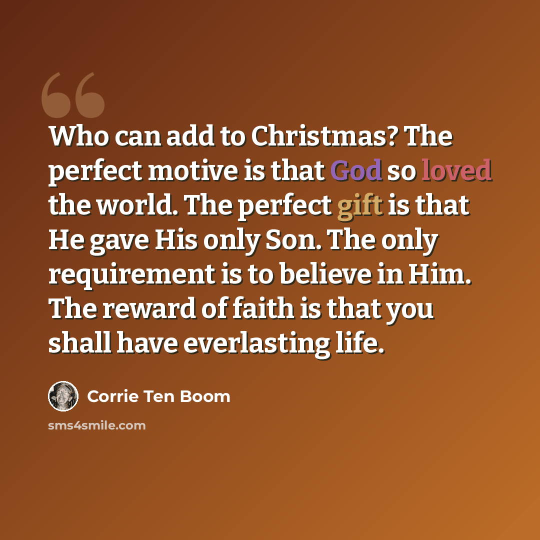 “Who can add to Christmas? The perfect motive is that God so loved the world. The perfect gift is that He gave His only Son. The only requirement is to believe in Him. The reward of faith is that you shall have everlasting life.” quote by Corrie Ten Boom