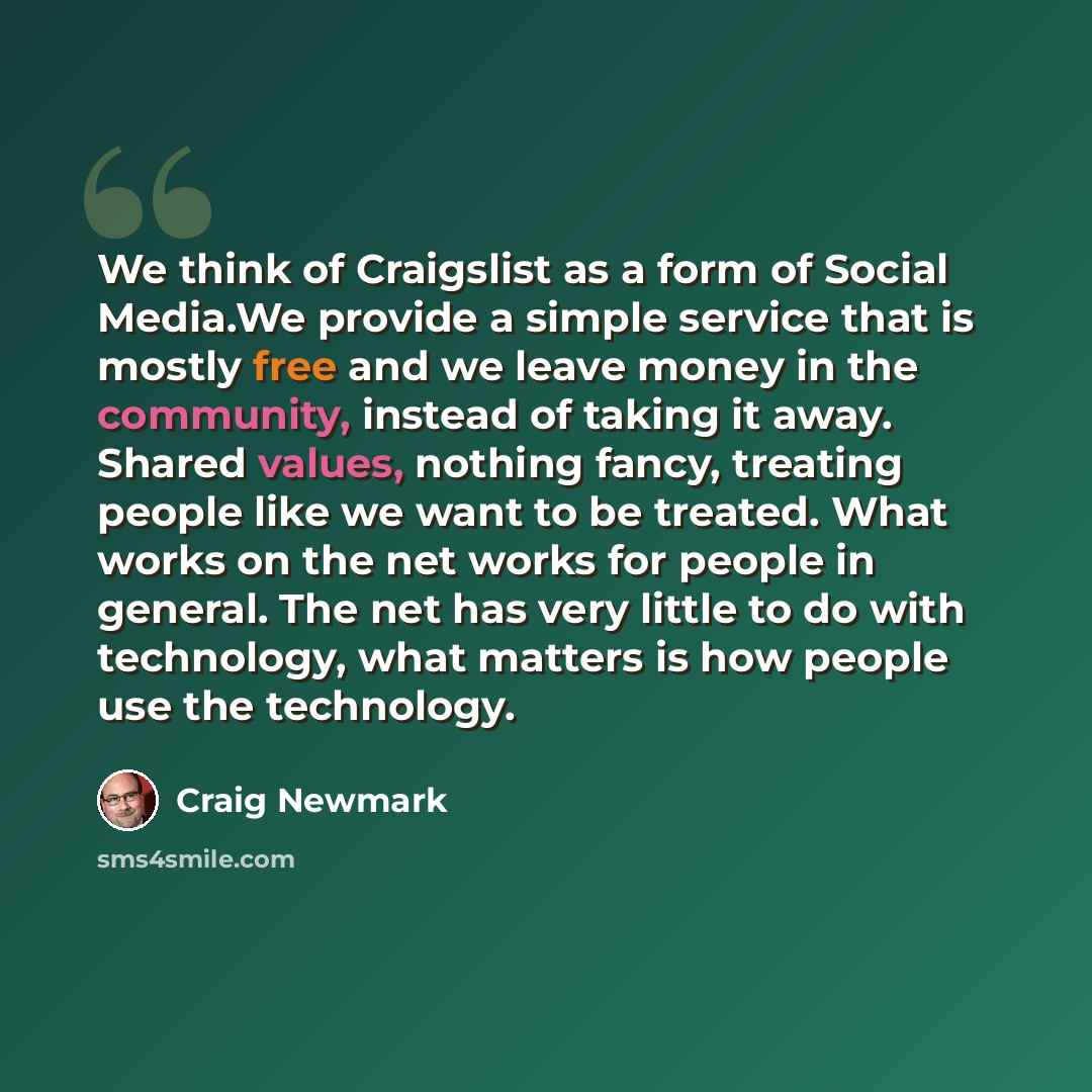 “We think of Craigslist as a form of Social Media.We provide a simple service that is mostly free and we leave money in the community, instead of taking it away. Shared values, nothing fancy, treating people like we want to be treated. What works on the net works for people in general. The net has…” quote by Craig Newmark