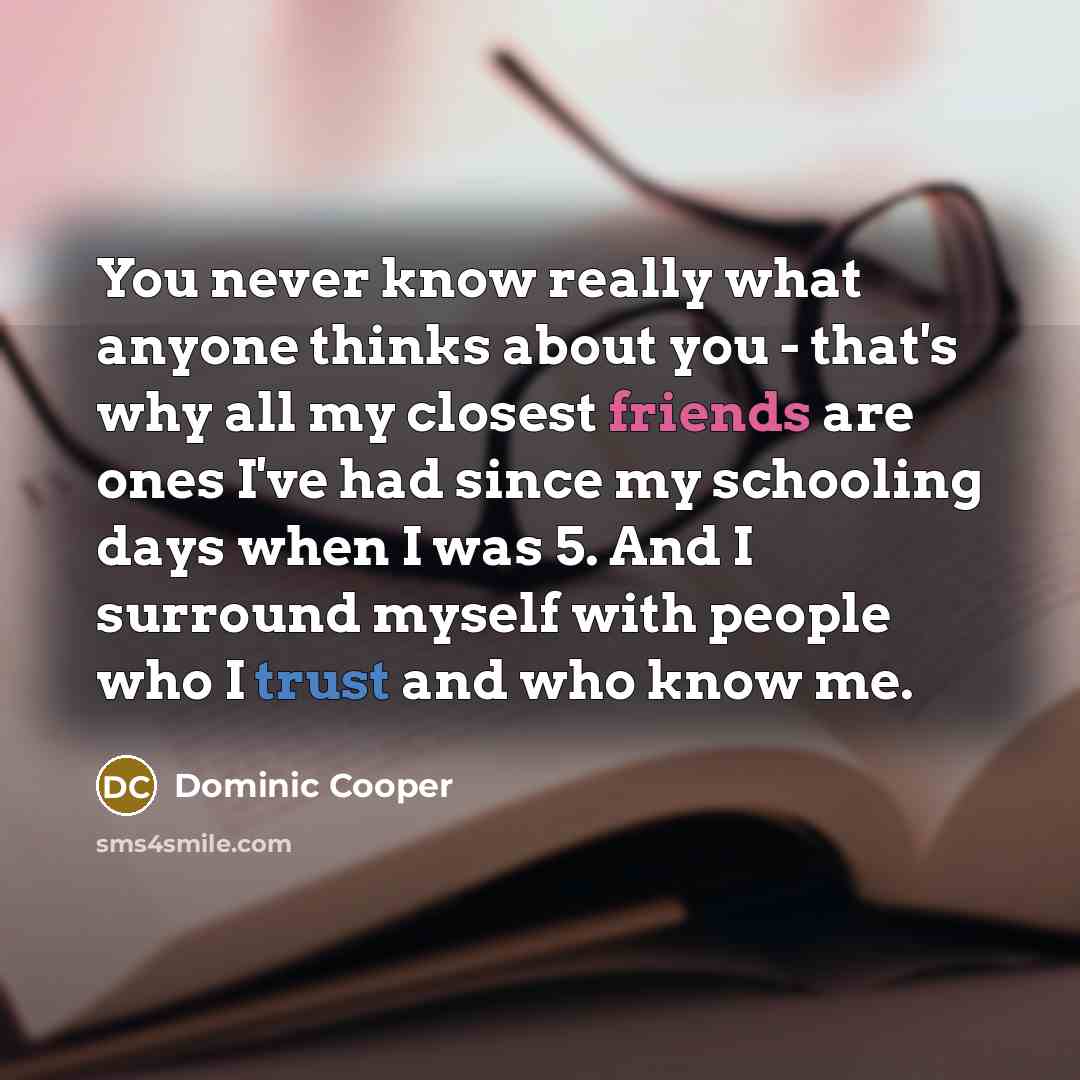 “You never know really what anyone thinks about you - that's why all my closest friends are ones I've had since my schooling days when I was 5. And I surround myself with people who I trust and who know me.” quote by Dominic Cooper