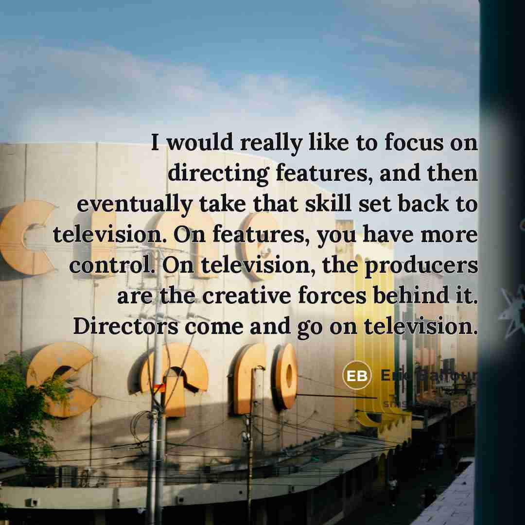 “I would really like to focus on directing features, and then eventually take that skill set back to television. On features, you have more control. On television, the producers are the creative forces behind it. Directors come and go on television.” quote by Eric Balfour