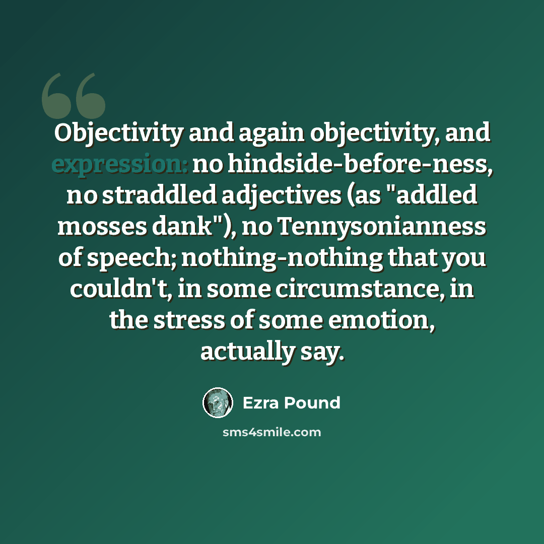 “Objectivity and again objectivity, and expression: no hindside-before-ness, no straddled adjectives (as "addled mosses dank"), no Tennysonianness of speech; nothing-nothing that you couldn't, in some circumstance, in the stress of some emotion, actually say.” quote by Ezra Pound