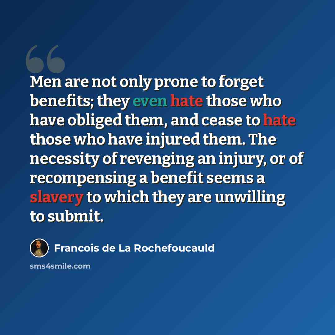 “Men are not only prone to forget benefits; they even hate those who have obliged them, and cease to hate those who have injured them. The necessity of revenging an injury, or of recompensing a benefit seems a slavery to which they are unwilling to submit.” quote by Francois de La Rochefoucauld