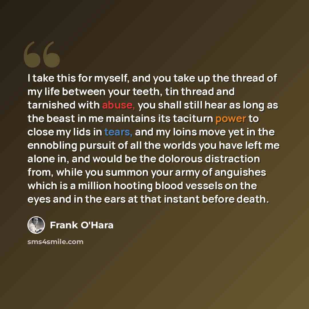 “I take this for myself, and you take up the thread of my life between your teeth, tin thread and tarnished with abuse, you shall still hear as long as the beast in me maintains its taciturn power to close my lids in tears, and my loins move yet in the ennobling pursuit of all the worlds you have…” quote by Frank O'Hara