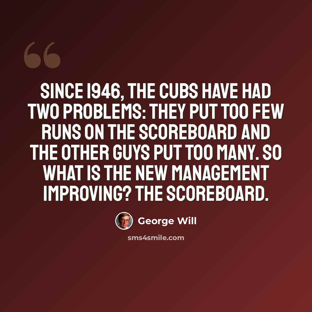 “Since 1946, the Cubs have had two problems: They put too few runs on the scoreboard and the other guys put too many. So what is the new management improving? The scoreboard.” quote by George Will
