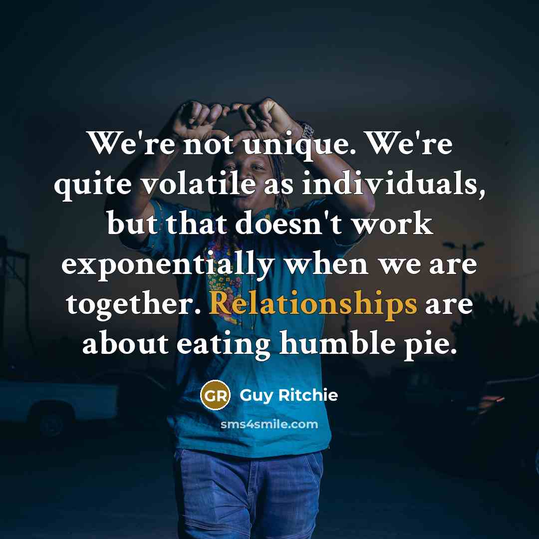 “We're not unique. We're quite volatile as individuals, but that doesn't work exponentially when we are together. Relationships are about eating humble pie.” quote by Guy Ritchie