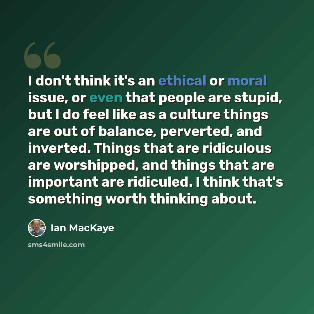 “I don't think it's an ethical or moral issue, or even that people are stupid, but I do feel like as a culture things are out of balance, perverted, and inverted. Things that are ridiculous are worshipped, and things that are important are ridiculed. I think that's something worth thinking about.” quote by Ian MacKaye