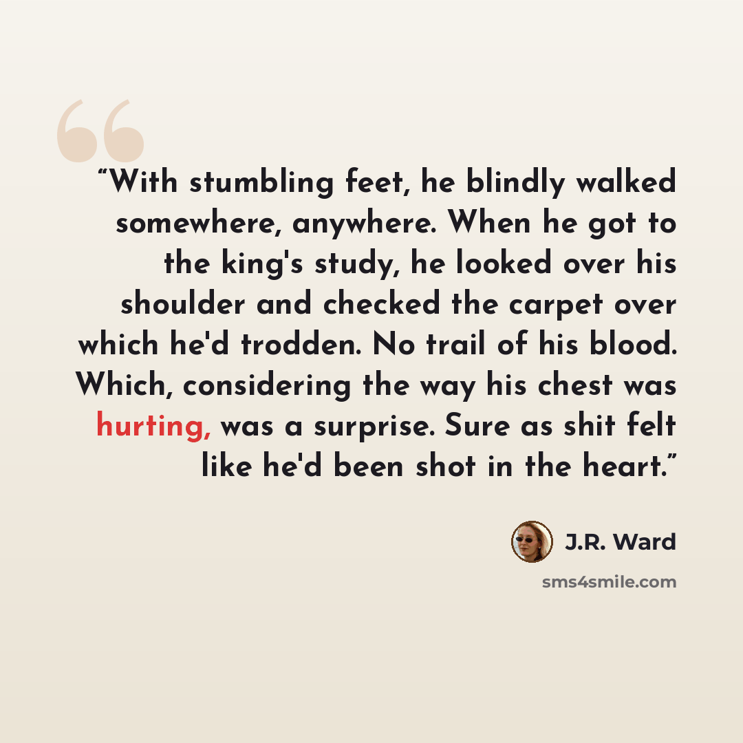 “With stumbling feet, he blindly walked somewhere, anywhere. When he got to the king's study, he looked over his shoulder and checked the carpet over which he'd trodden. No trail of his blood. Which, considering the way his chest was hurting, was a surprise. Sure as shit felt like he'd been shot in…” quote by J.R. Ward