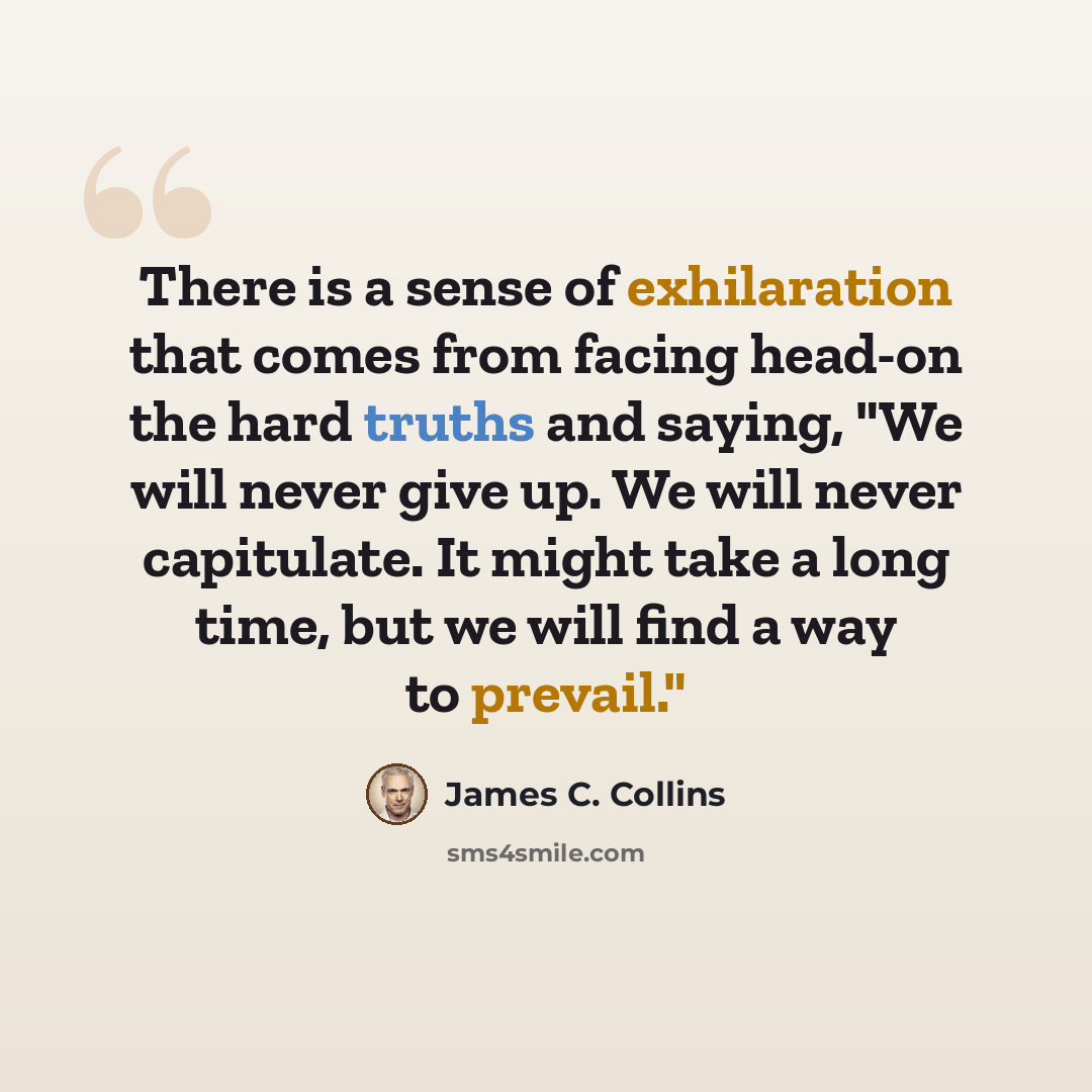 “There is a sense of exhilaration that comes from facing head-on the hard truths and saying, "We will never give up. We will never capitulate. It might take a long time, but we will find a way to prevail."” quote by James C. Collins