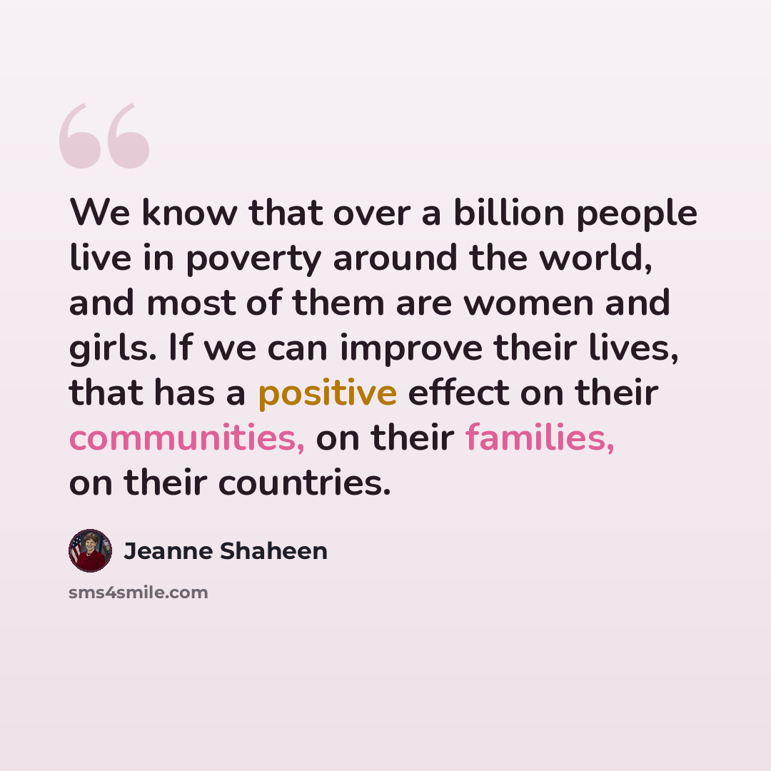 “We know that over a billion people live in poverty around the world, and most of them are women and girls. If we can improve their lives, that has a positive effect on their communities, on their families, on their countries.” quote by Jeanne Shaheen
