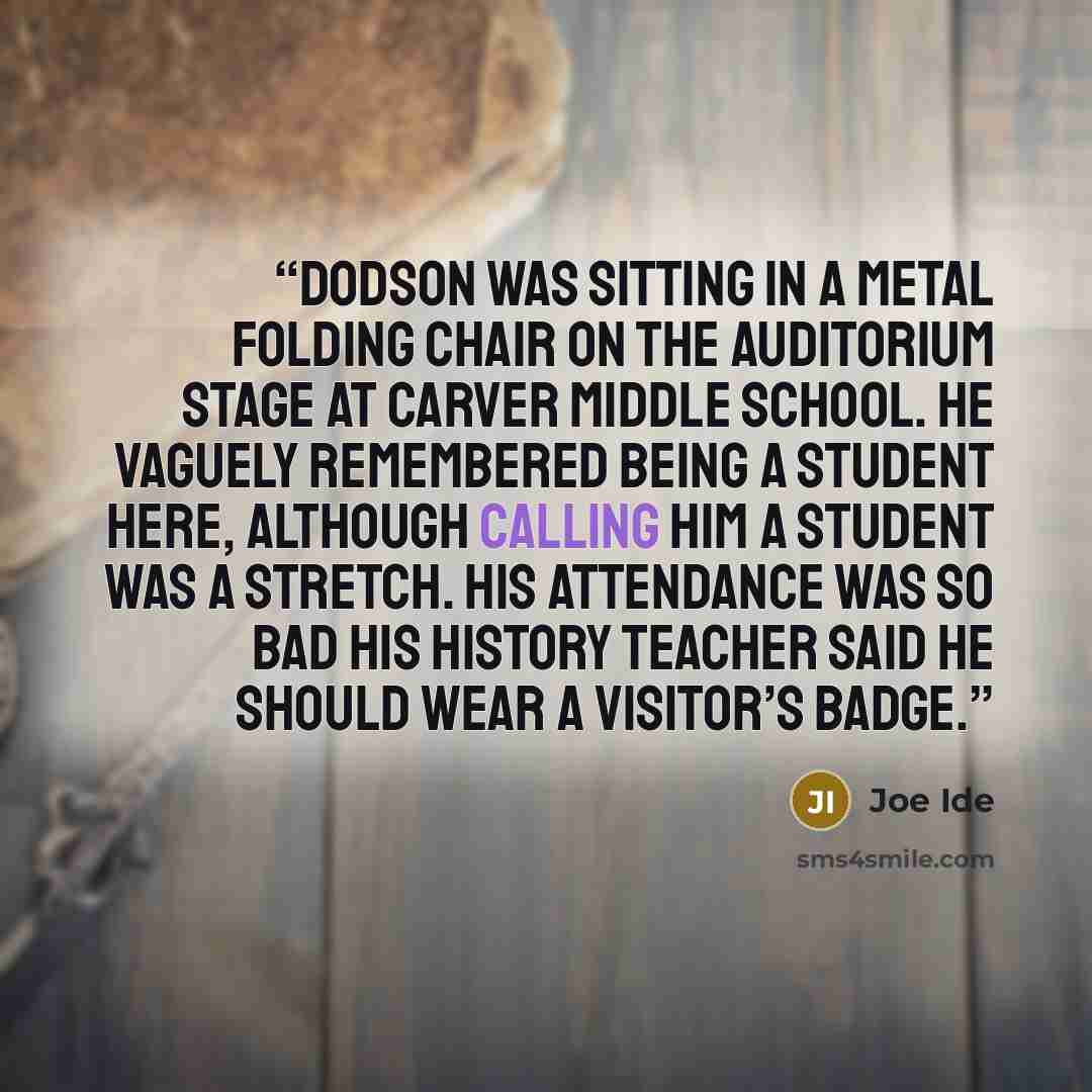 “Dodson was sitting in a metal folding chair on the auditorium stage at Carver Middle School. He vaguely remembered being a student here, although calling him a student was a stretch. His attendance was so bad his history teacher said he should wear a visitor’s badge.” quote by Joe Ide
