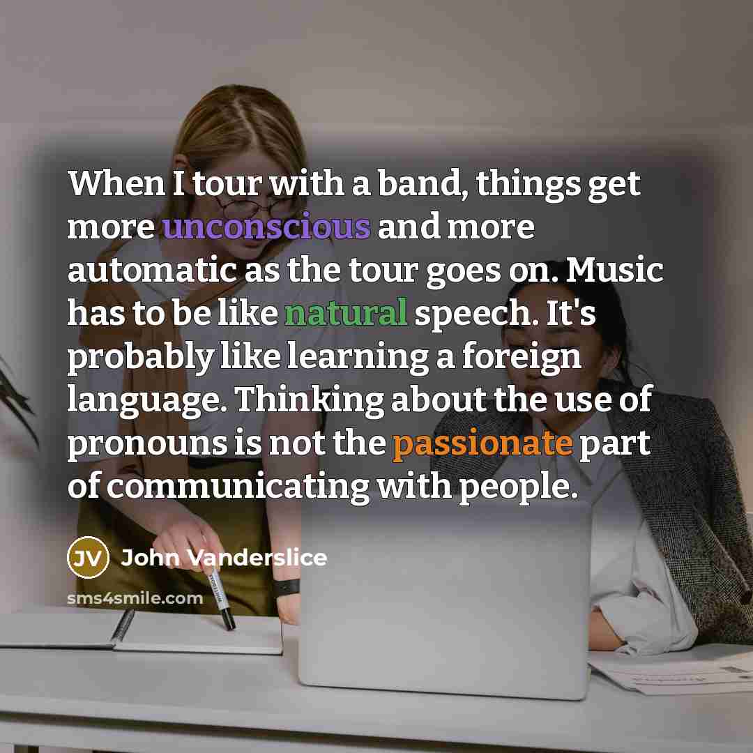 “When I tour with a band, things get more unconscious and more automatic as the tour goes on. Music has to be like natural speech. It's probably like learning a foreign language. Thinking about the use of pronouns is not the passionate part of communicating with people.” quote by John Vanderslice