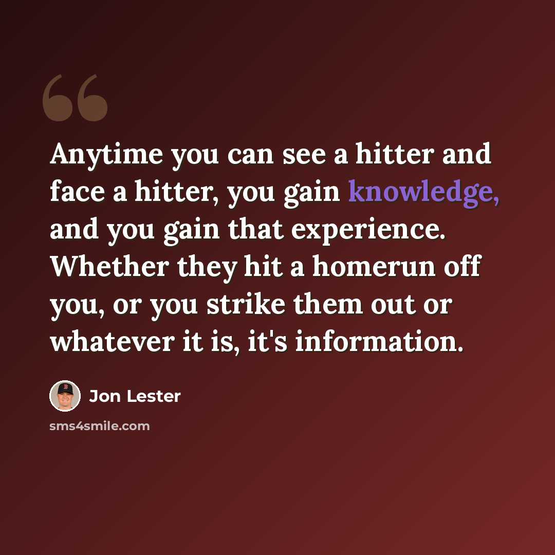 “Anytime you can see a hitter and face a hitter, you gain knowledge, and you gain that experience. Whether they hit a homerun off you, or you strike them out or whatever it is, it's information.” quote by Jon Lester