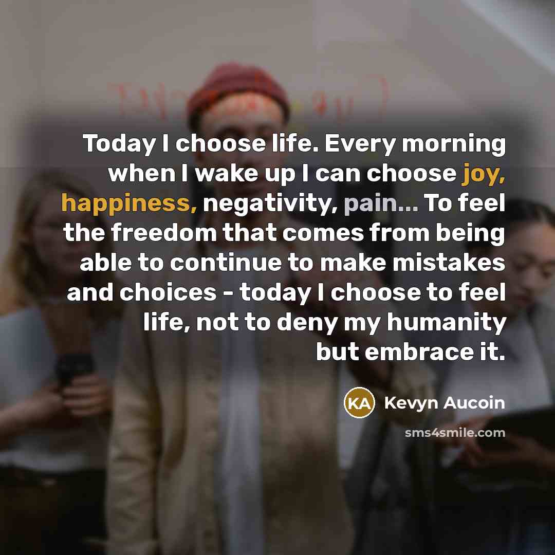 “Today I choose life. Every morning when I wake up I can choose joy, happiness, negativity, pain... To feel the freedom that comes from being able to continue to make mistakes and choices - today I choose to feel life, not to deny my humanity but embrace it.” quote by Kevyn Aucoin