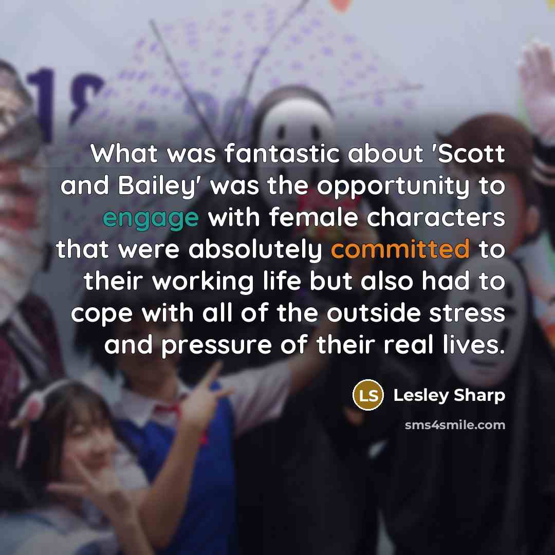 “What was fantastic about 'Scott and Bailey' was the opportunity to engage with female characters that were absolutely committed to their working life but also had to cope with all of the outside stress and pressure of their real lives.” quote by Lesley Sharp