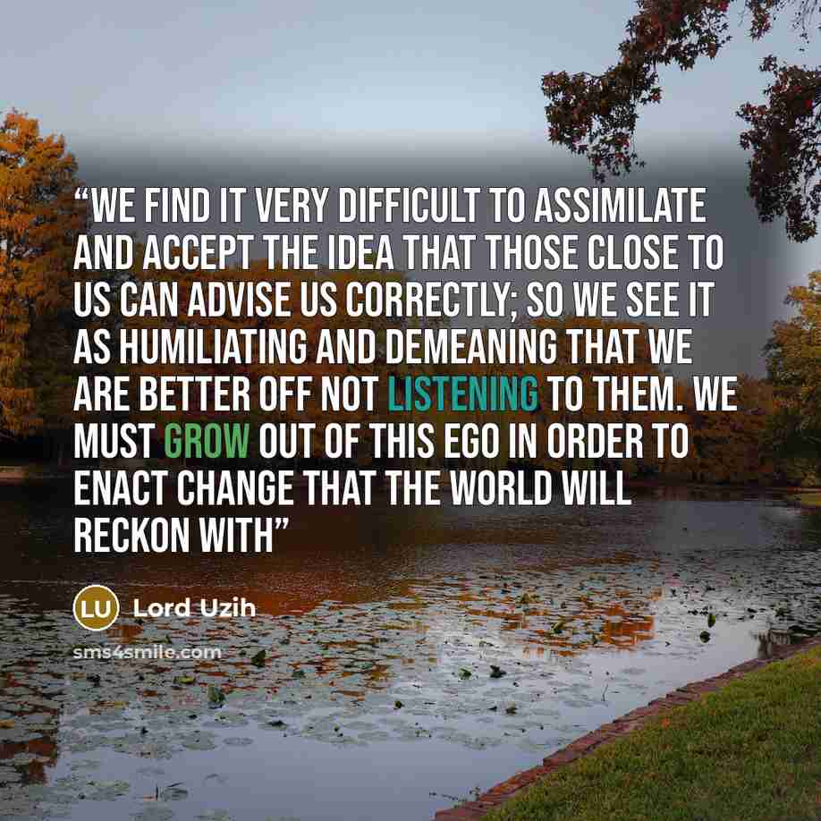 “We find it very difficult to assimilate and accept the idea that those close to us can advise us correctly; so we see it as humiliating and demeaning that we are better off not listening to them. We must grow out of this ego in order to enact change that the world will reckon with” quote by Lord Uzih