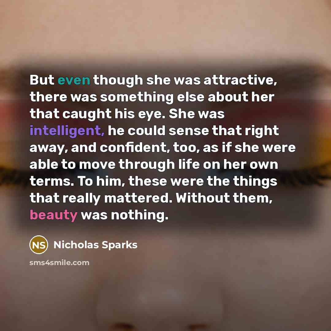 “But even though she was attractive, there was something else about her that caught his eye. She was intelligent, he could sense that right away, and confident, too, as if she were able to move through life on her own terms. To him, these were the things that really mattered. Without them, beauty…” quote by Nicholas Sparks