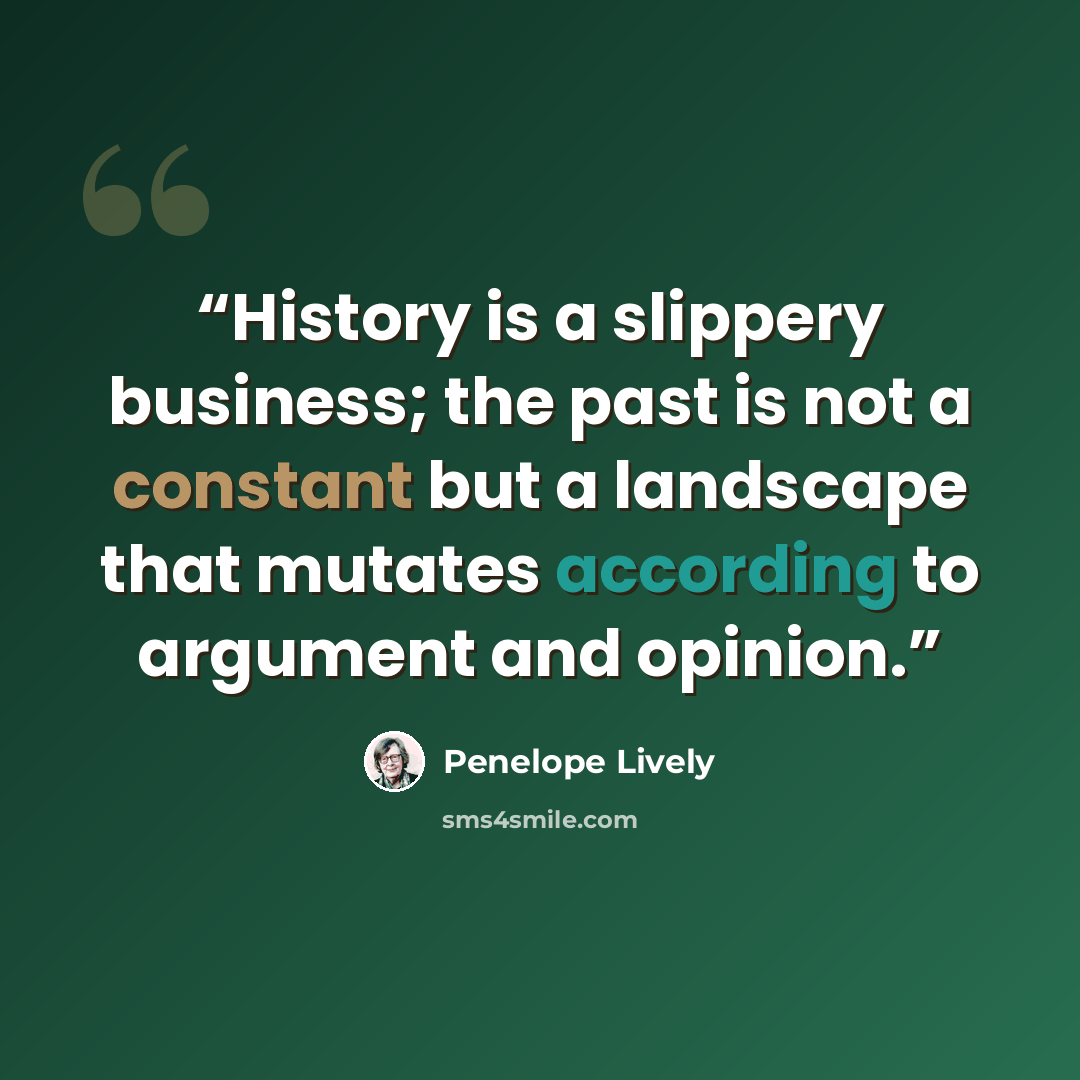 “History is a slippery business; the past is not a constant but a landscape that mutates according to argument and opinion.” quote by Penelope Lively