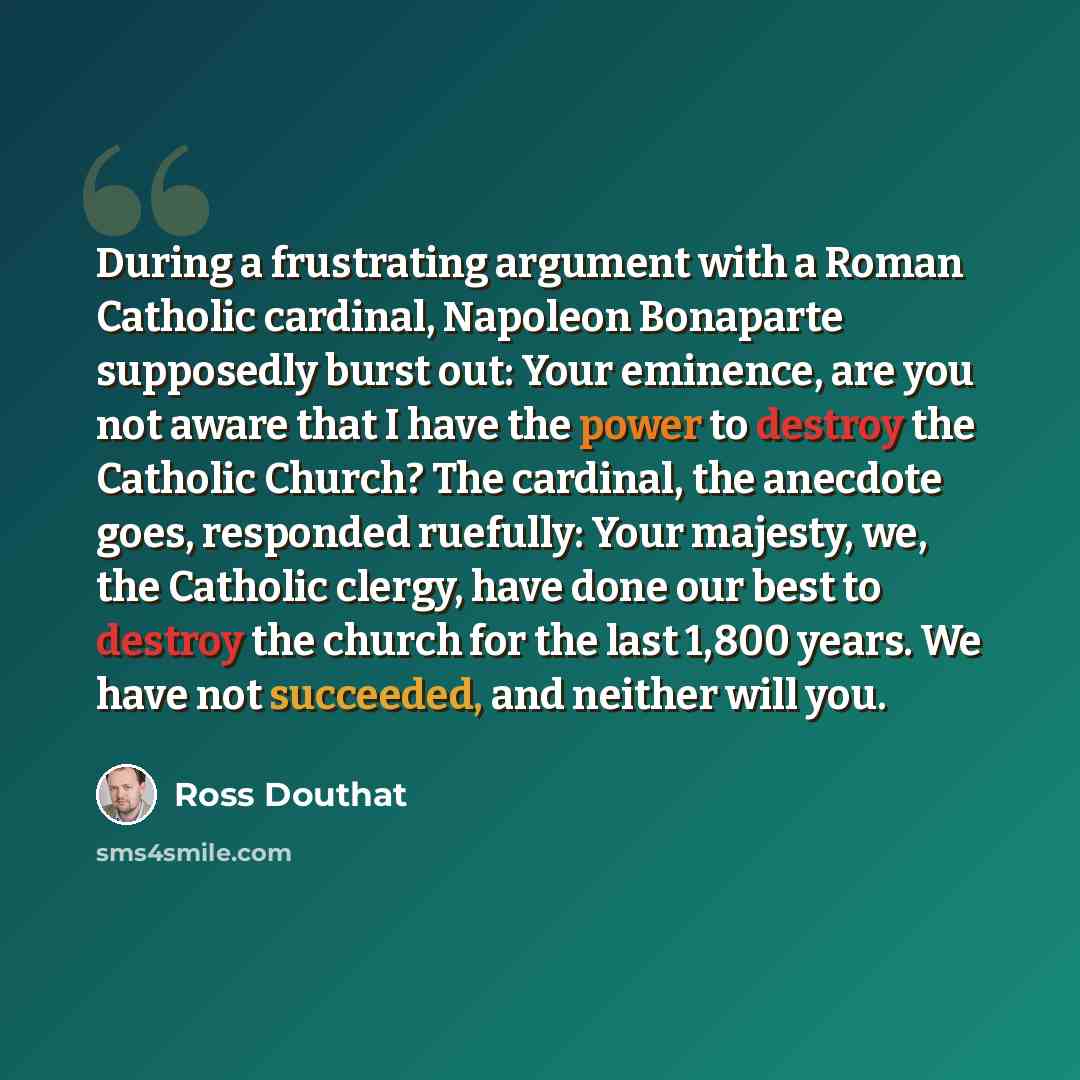 “During a frustrating argument with a Roman Catholic cardinal, Napoleon Bonaparte supposedly burst out: Your eminence, are you not aware that I have the power to destroy the Catholic Church? The cardinal, the anecdote goes, responded ruefully: Your majesty, we, the Catholic clergy, have done our…” quote by Ross Douthat