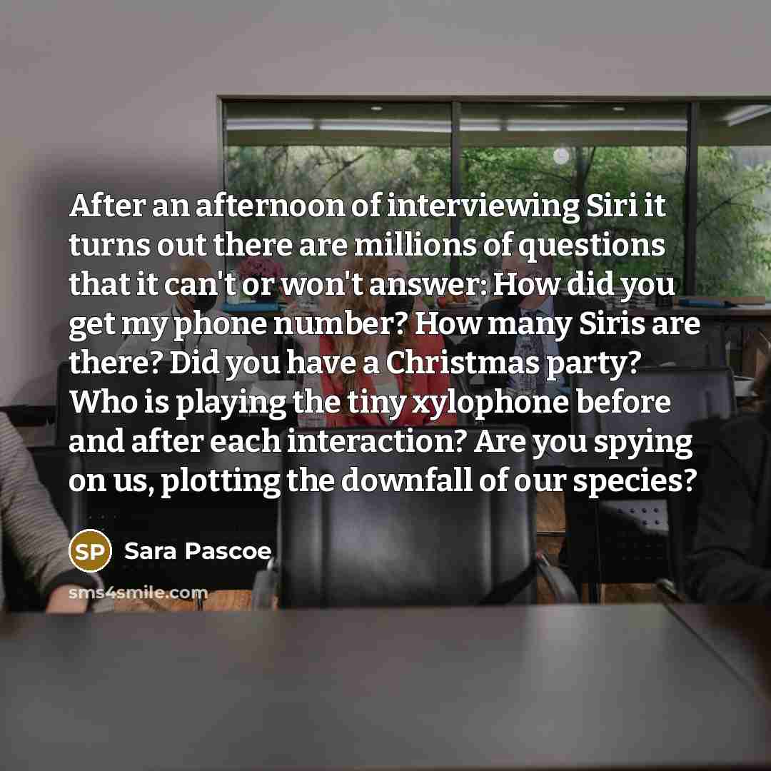 “After an afternoon of interviewing Siri it turns out there are millions of questions that it can't or won't answer: How did you get my phone number? How many Siris are there? Did you have a Christmas party? Who is playing the tiny xylophone before and after each interaction? Are you spying on us…” quote by Sara Pascoe