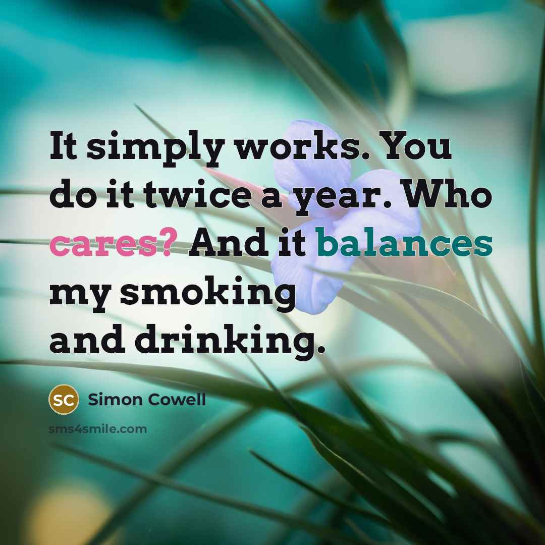 “It simply works. You do it twice a year. Who cares? And it balances my smoking and drinking.” quote by Simon Cowell