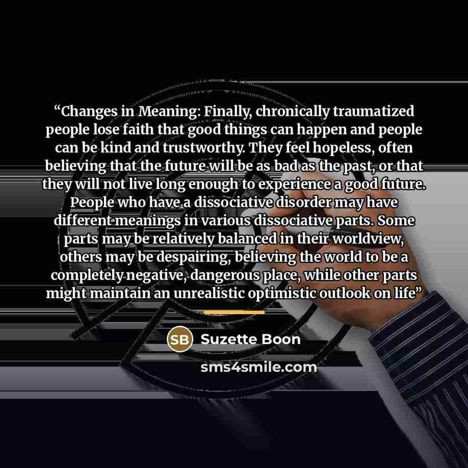 “Changes in Meaning: Finally, chronically traumatized people lose faith that good things can happen and people can be kind and trustworthy. They feel hopeless, often believing that the future will be as bad as the past, or that they will not live long enough to experience a good future. People who…” quote by Suzette Boon