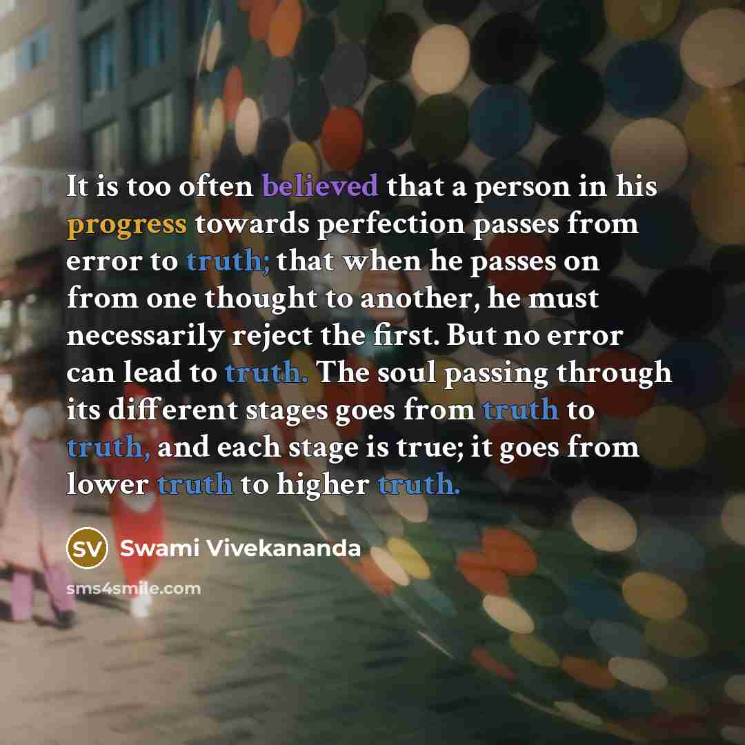 “It is too often believed that a person in his progress towards perfection passes from error to truth; that when he passes on from one thought to another, he must necessarily reject the first. But no error can lead to truth. The soul passing through its different stages goes from truth to truth…” quote by Swami Vivekananda