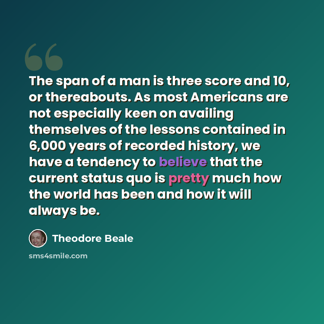 “The span of a man is three score and 10, or thereabouts. As most Americans are not especially keen on availing themselves of the lessons contained in 6,000 years of recorded history, we have a tendency to believe that the current status quo is pretty much how the world has been and how it will…” quote by Theodore Beale
