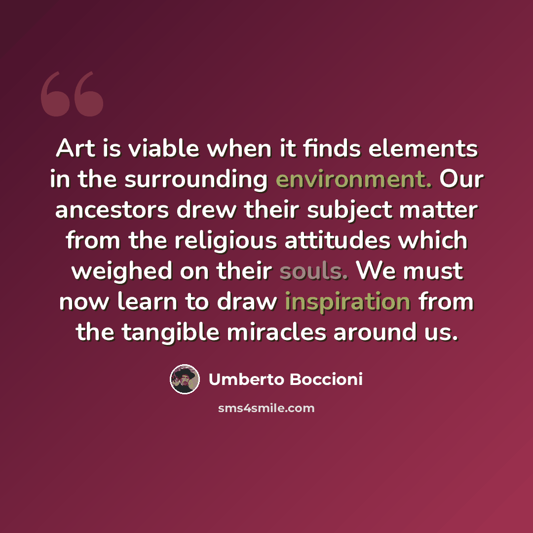 “Art is viable when it finds elements in the surrounding environment. Our ancestors drew their subject matter from the religious attitudes which weighed on their souls. We must now learn to draw inspiration from the tangible miracles around us.” quote by Umberto Boccioni