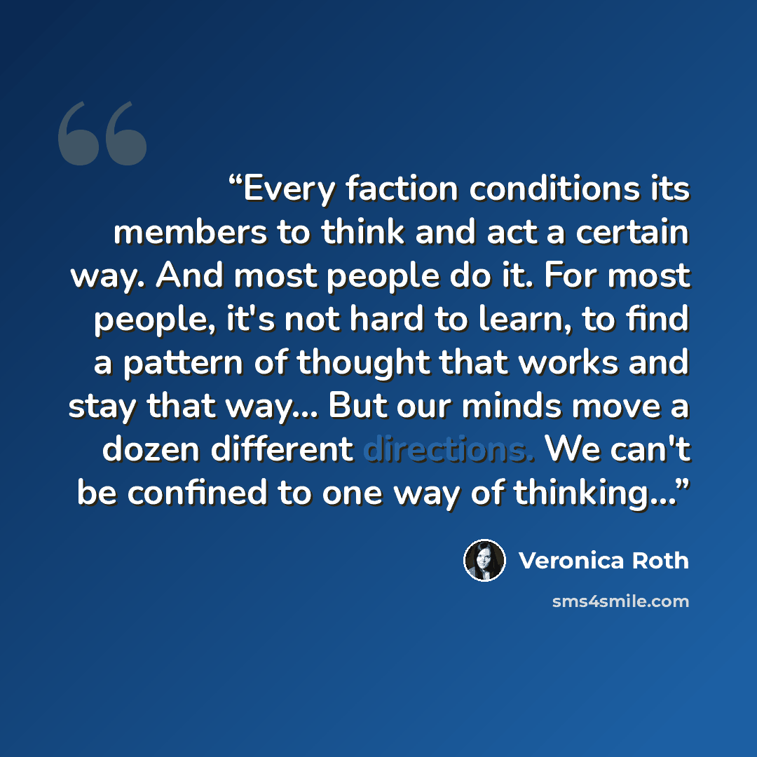 “Every faction conditions its members to think and act a certain way. And most people do it. For most people, it's not hard to learn, to find a pattern of thought that works and stay that way... But our minds move a dozen different directions. We can't be confined to one way of thinking...” quote by Veronica Roth