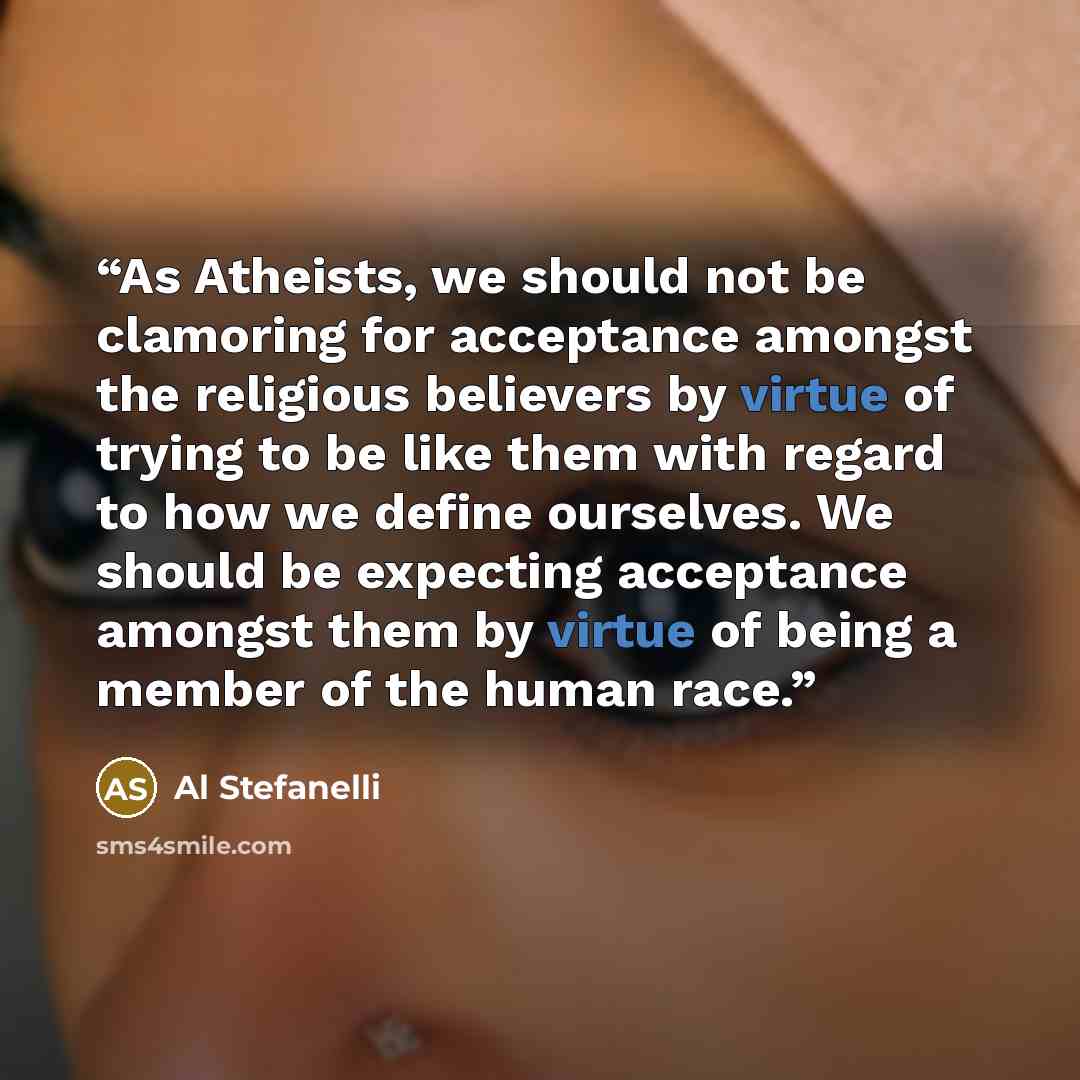 “As Atheists, we should not be clamoring for acceptance amongst the religious believers by virtue of trying to be like them with regard to how we define ourselves. We should be expecting acceptance amongst them by virtue of being a member of the human race.” quote by Al Stefanelli