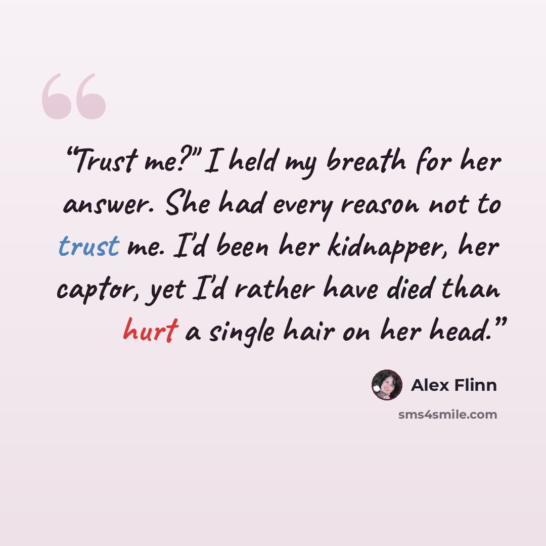 “Trust me?" I held my breath for her answer. She had every reason not to trust me. I'd been her kidnapper, her captor, yet I'd rather have died than hurt a single hair on her head.” quote by Alex Flinn