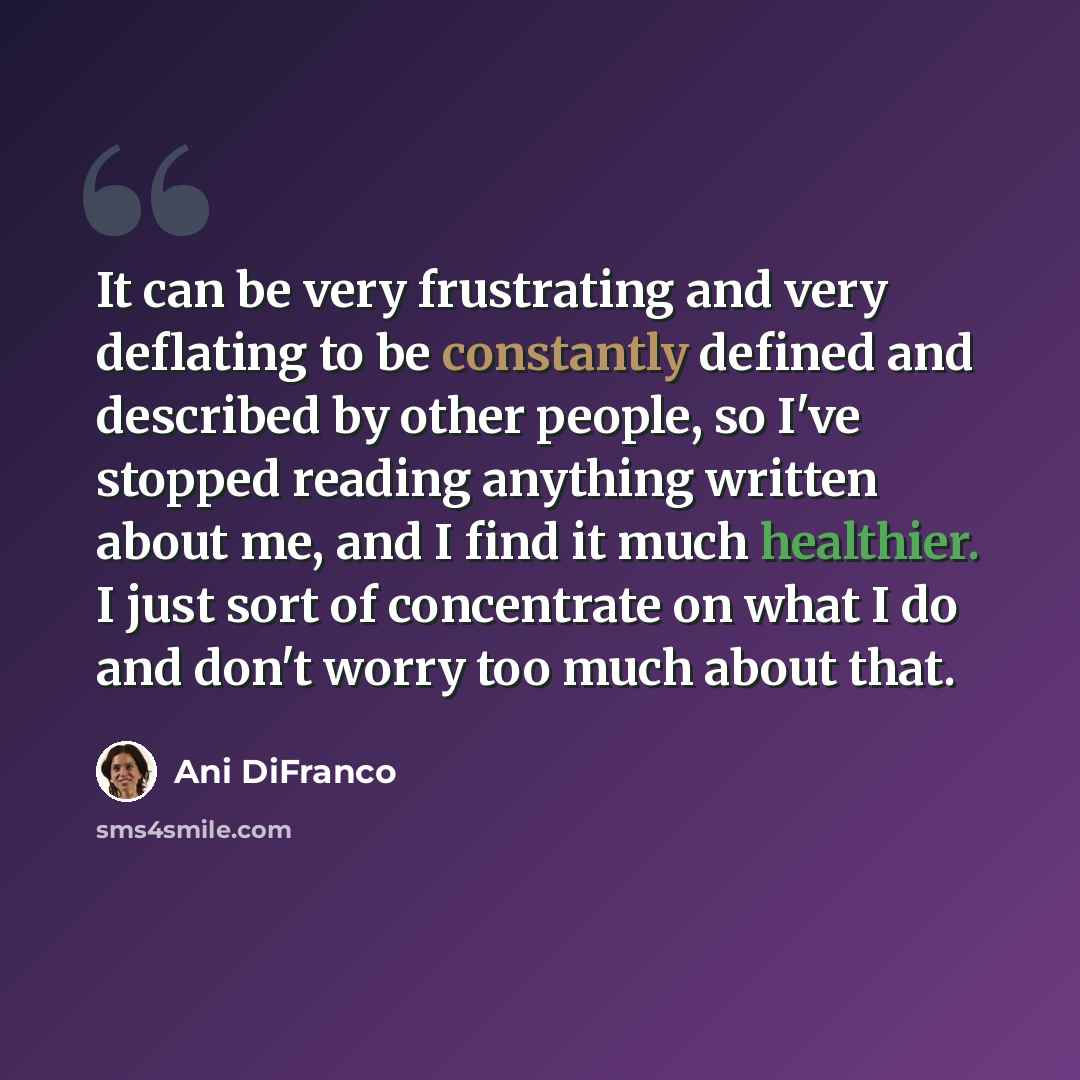 “It can be very frustrating and very deflating to be constantly defined and described by other people, so I've stopped reading anything written about me, and I find it much healthier. I just sort of concentrate on what I do and don't worry too much about that.” quote by Ani DiFranco