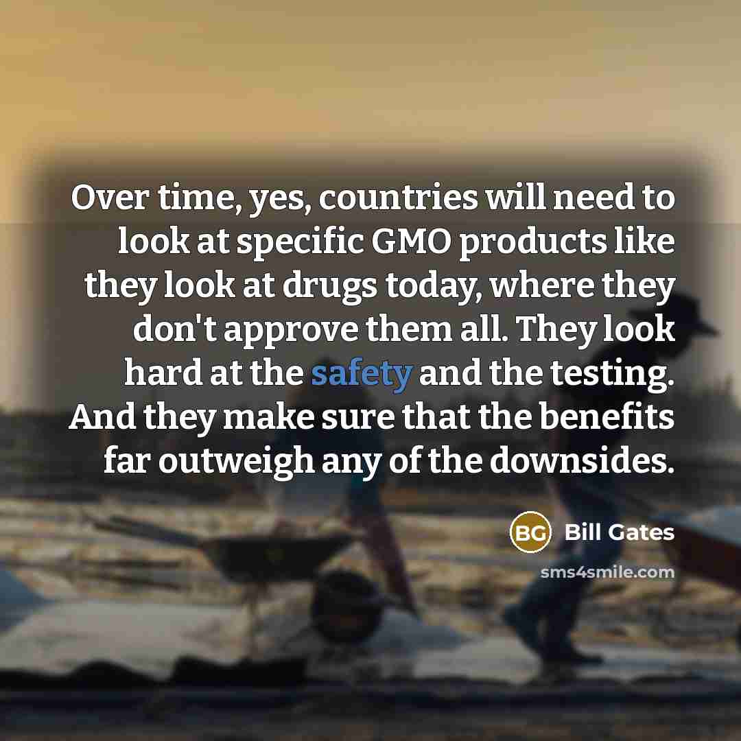 “Over time, yes, countries will need to look at specific GMO products like they look at drugs today, where they don't approve them all. They look hard at the safety and the testing. And they make sure that the benefits far outweigh any of the downsides.” quote by Bill Gates
