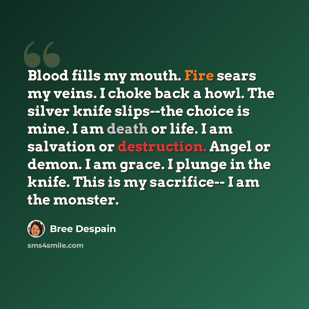 “Blood fills my mouth. Fire sears my veins. I choke back a howl. The silver knife slips--the choice is mine. I am death or life. I am salvation or destruction. Angel or demon. I am grace. I plunge in the knife. This is my sacrifice-- I am the monster.” quote by Bree Despain