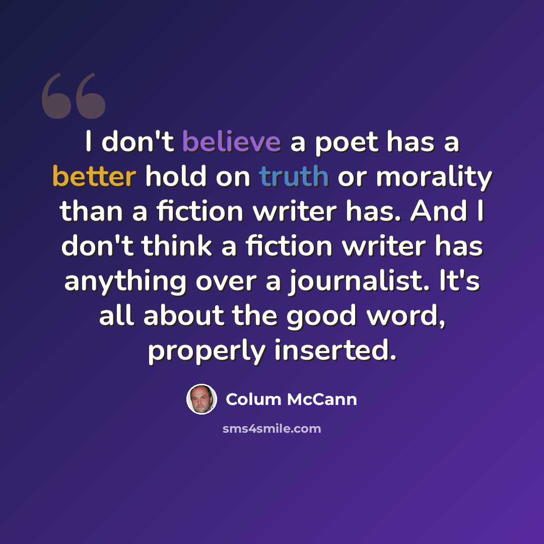 “I don't believe a poet has a better hold on truth or morality than a fiction writer has. And I don't think a fiction writer has anything over a journalist. It's all about the good word, properly inserted.” quote by Colum McCann