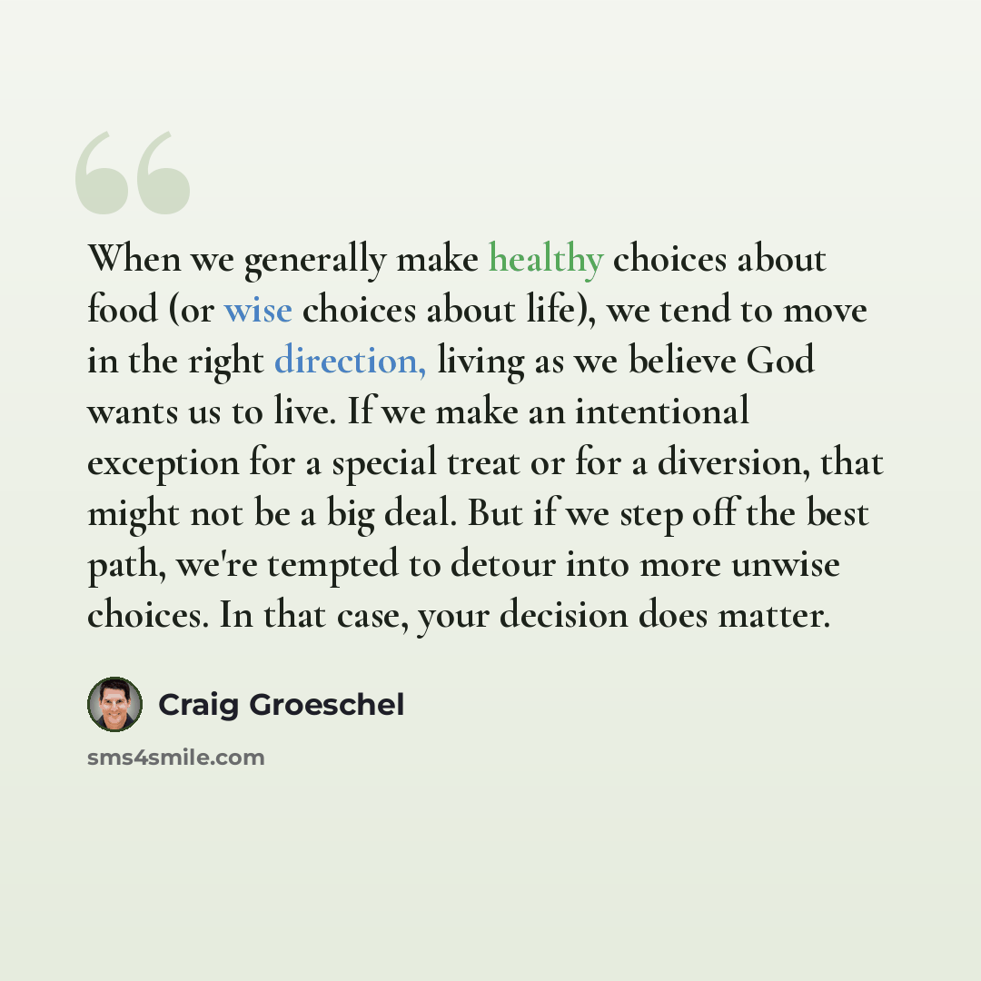 “When we generally make healthy choices about food (or wise choices about life), we tend to move in the right direction, living as we believe God wants us to live. If we make an intentional exception for a special treat or for a diversion, that might not be a big deal. But if we step off the best…” quote by Craig Groeschel