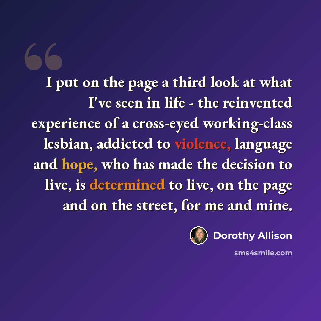 “I put on the page a third look at what I've seen in life - the reinvented experience of a cross-eyed working-class lesbian, addicted to violence, language and hope, who has made the decision to live, is determined to live, on the page and on the street, for me and mine.” quote by Dorothy Allison