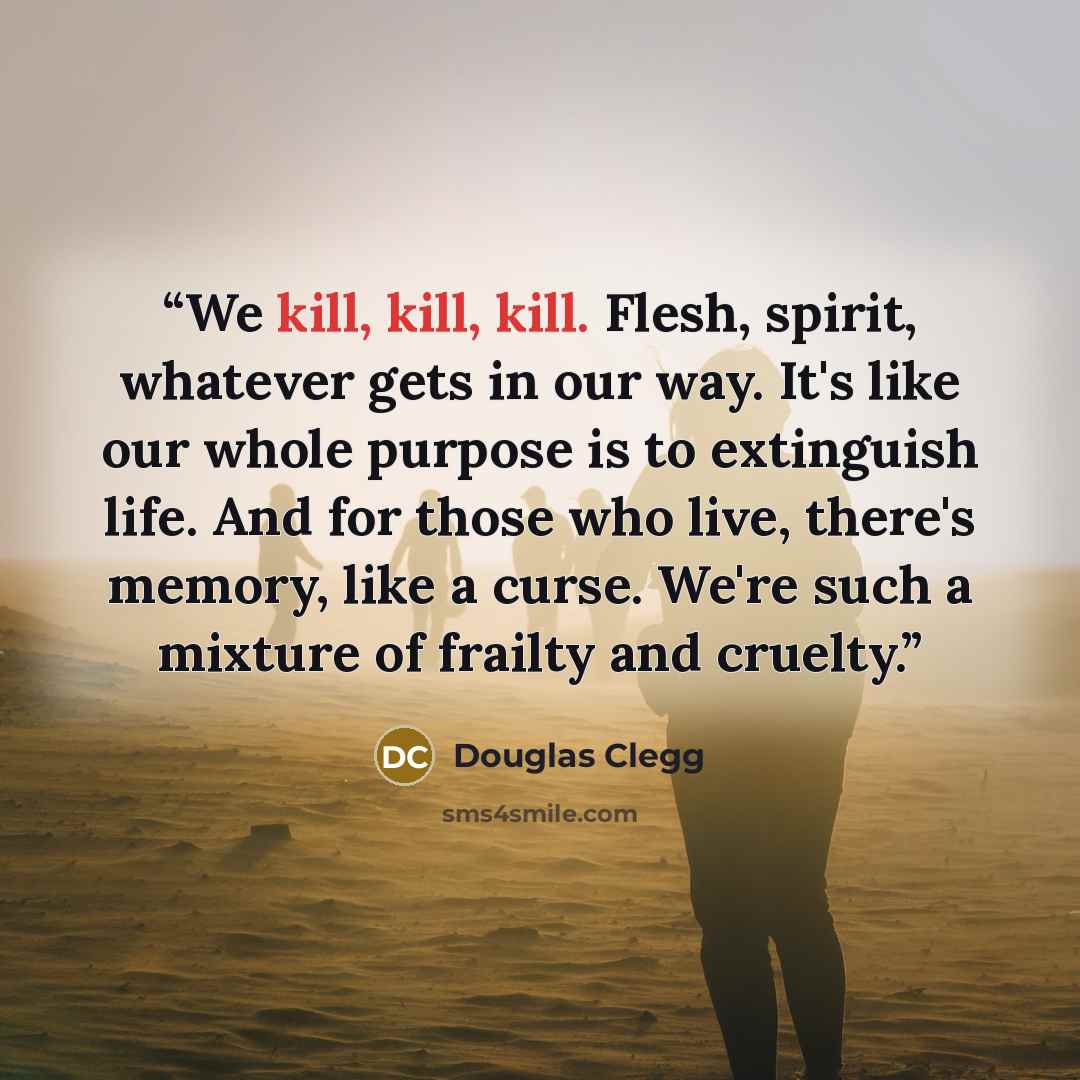 “We kill, kill, kill. Flesh, spirit, whatever gets in our way. It's like our whole purpose is to extinguish life. And for those who live, there's memory, like a curse. We're such a mixture of frailty and cruelty.” quote by Douglas Clegg