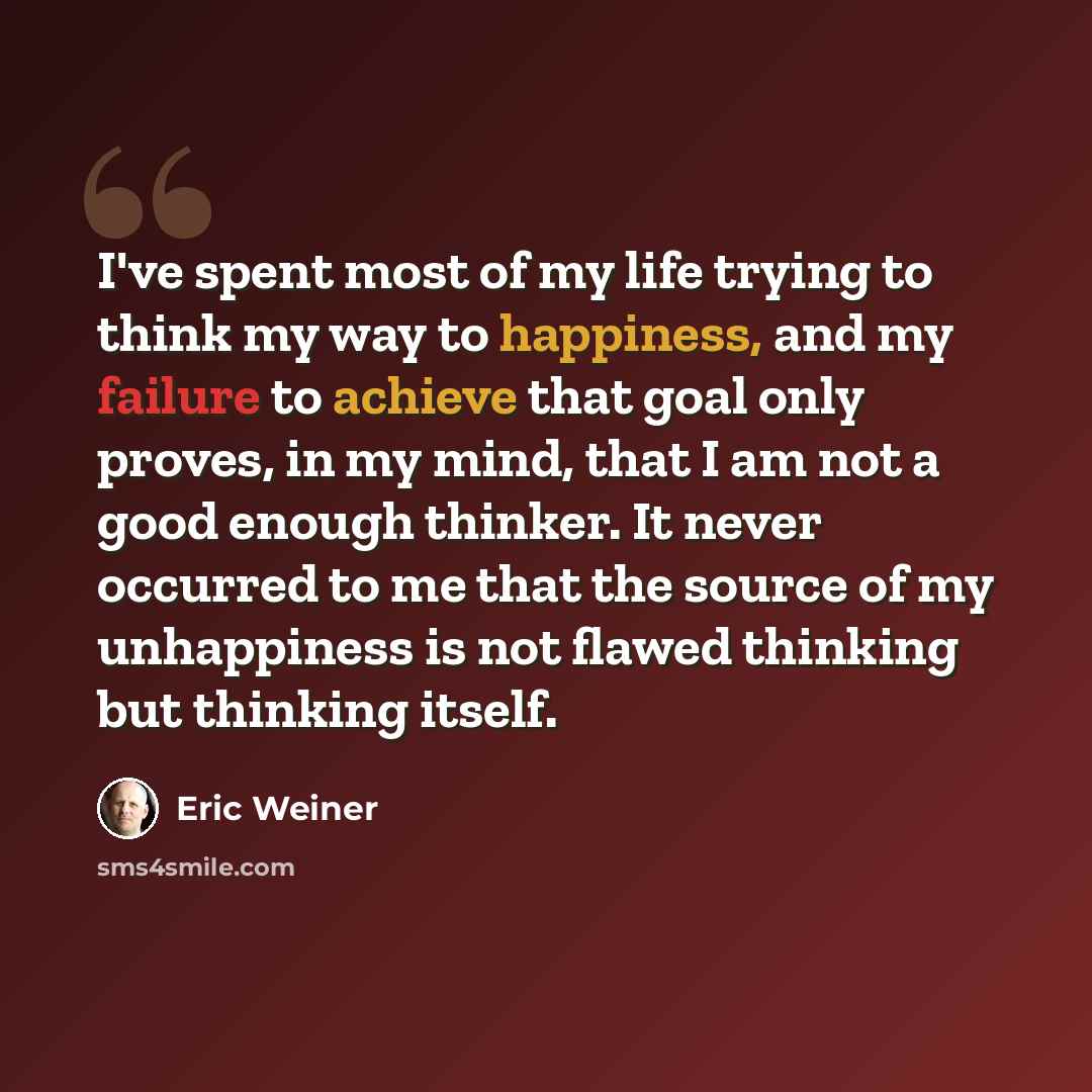 “I've spent most of my life trying to think my way to happiness, and my failure to achieve that goal only proves, in my mind, that I am not a good enough thinker. It never occurred to me that the source of my unhappiness is not flawed thinking but thinking itself.” quote by Eric Weiner