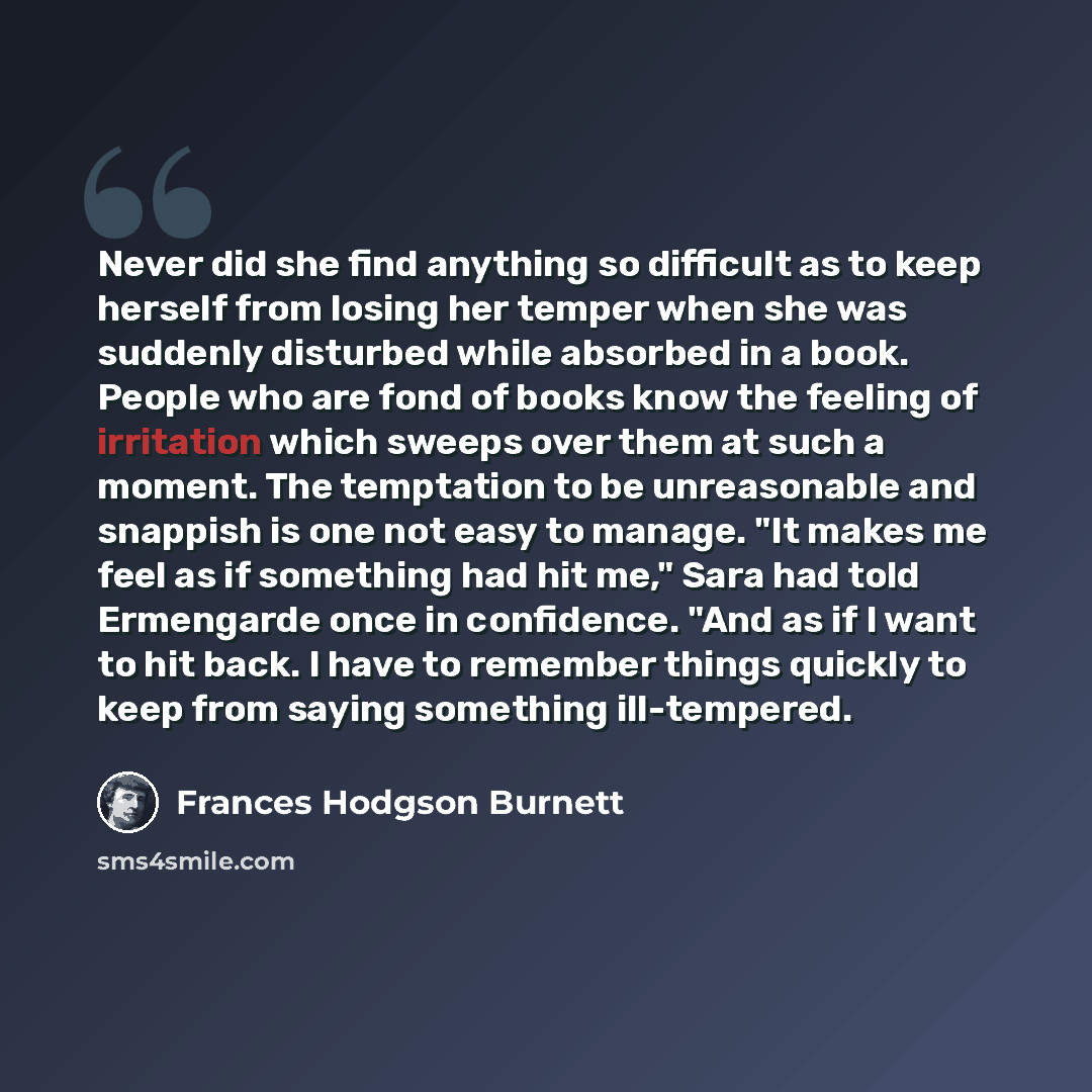 “Never did she find anything so difficult as to keep herself from losing her temper when she was suddenly disturbed while absorbed in a book. People who are fond of books know the feeling of irritation which sweeps over them at such a moment. The temptation to be unreasonable and snappish is one…” quote by Frances Hodgson Burnett