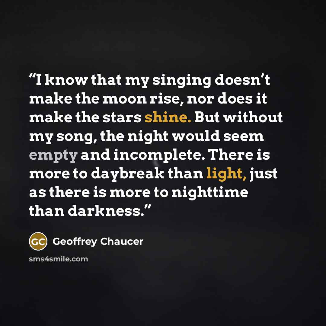 “I know that my singing doesn’t make the moon rise, nor does it make the stars shine. But without my song, the night would seem empty and incomplete. There is more to daybreak than light, just as there is more to nighttime than darkness.” quote by Geoffrey Chaucer