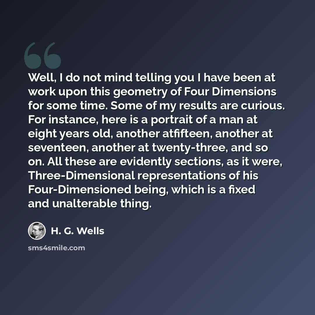 “Well, I do not mind telling you I have been at work upon this geometry of Four Dimensions for some time. Some of my results are curious. For instance, here is a portrait of a man at eight years old, another atfifteen, another at seventeen, another at twenty-three, and so on. All these are…” quote by H. G. Wells