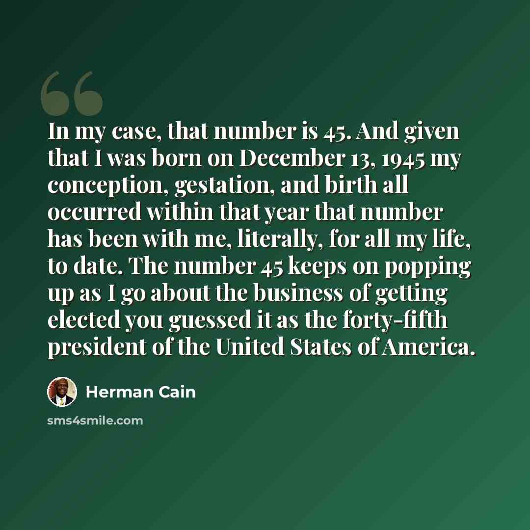 “In my case, that number is 45. And given that I was born on December 13, 1945 my conception, gestation, and birth all occurred within that year that number has been with me, literally, for all my life, to date. The number 45 keeps on popping up as I go about the business of getting elected you…” quote by Herman Cain